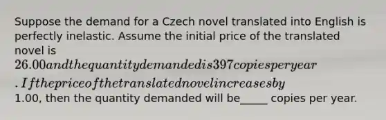 Suppose the demand for a Czech novel translated into English is perfectly inelastic. Assume the initial price of the translated novel is ​26.00 and the quantity demanded is 397 copies per year. If the price of the translated novel increases by ​1.00​, then the quantity demanded will be_____ copies per year.