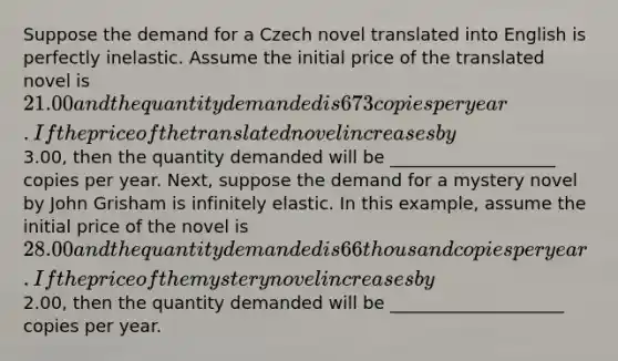 Suppose the demand for a Czech novel translated into English is perfectly inelastic. Assume the initial price of the translated novel is ​21.00 and the quantity demanded is 673 copies per year. If the price of the translated novel increases by ​3.00​, then the quantity demanded will be ___________________ copies per year. ​Next, suppose the demand for a mystery novel by John Grisham is infinitely elastic. In this​ example, assume the initial price of the novel is ​28.00 and the quantity demanded is 66 thousand copies per year. If the price of the mystery novel increases by ​2.00​, then the quantity demanded will be ____________________ copies per year.