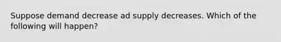 Suppose demand decrease ad supply decreases. Which of the following will happen?