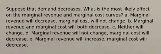 Suppose that demand decreases. What is the most likely effect on the marginal revenue and marginal cost curves? a. Marginal revenue will decrease, marginal cost will not change. b. Marginal revenue and marginal cost will both decrease. c. Neither will change. d. Marginal revenue will not change, marginal cost will decrease. e. Marginal revenue will increase, marginal cost will decrease.