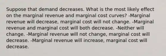 Suppose that demand decreases. What is the most likely effect on the marginal revenue and marginal cost curves? -Marginal revenue will decrease, marginal cost will not change. -Marginal revenue and marginal cost will both decrease. -Neither will change. -Marginal revenue will not change, marginal cost will decrease. -Marginal revenue will increase, marginal cost will decrease.