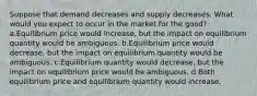 Suppose that demand decreases and supply decreases. What would you expect to occur in the market for the good? a.Equilibrium price would increase, but the impact on equilibrium quantity would be ambiguous. b.Equilibrium price would decrease, but the impact on equilibrium quantity would be ambiguous. c.Equilibrium quantity would decrease, but the impact on equilibrium price would be ambiguous. d.Both equilibrium price and equilibrium quantity would increase.