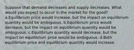 Suppose that demand decreases and supply decreases. What would you expect to occur in the market for the good? a.Equilibrium price would increase, but the impact on equilibrium quantity would be ambiguous. b.Equilibrium price would decrease, but the impact on equilibrium quantity would be ambiguous. c.Equilibrium quantity would decrease, but the impact on equilibrium price would be ambiguous. d.Both equilibrium price and equilibrium quantity would increase.