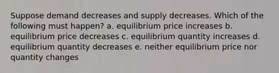 Suppose demand decreases and supply decreases. Which of the following must happen? a. equilibrium price increases b. equilibrium price decreases c. equilibrium quantity increases d. equilibrium quantity decreases e. neither equilibrium price nor quantity changes