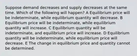 Suppose demand decreases and supply decreases at the same time. Which of the following will happen? A Equilibrium price will be indeterminate, while equilibrium quantity will decrease. B Equilibrium price will be indeterminate, while equilibrium quantity will increase. C Equilibrium quantity will be indeterminate, and equilibrium price will increase. D Equilibrium quantity will be indeterminate, while equilibrium price will decrease. E The change in equilibrium price and quantity cannot be determined.