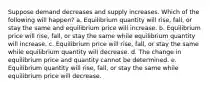 Suppose demand decreases and supply increases. Which of the following will happen? a. Equilibrium quantity will rise, fall, or stay the same and equilibrium price will increase. b. Equilibrium price will rise, fall, or stay the same while equilibrium quantity will increase. c. Equilibrium price will rise, fall, or stay the same while equilibrium quantity will decrease. d. The change in equilibrium price and quantity cannot be determined. e. Equilibrium quantity will rise, fall, or stay the same while equilibrium price will decrease.