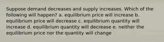 Suppose demand decreases and supply increases. Which of the following will happen? a. equilibrium price will increase b. equilibrium price will decrease c. equilibrium quantity will increase d. equilibrium quantity will decrease e. neither the equilibrium price nor the quantity will change