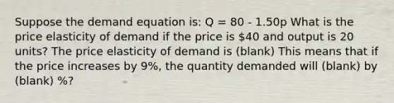 Suppose the demand equation​ is: Q = 80 - 1.50p What is the price elasticity of demand if the price is ​40 and output is 20 ​units? The price elasticity of demand is (blank) This means that if the price increases by 9​%, the quantity demanded will (blank) by (blank) %?