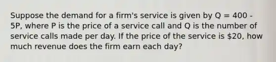 Suppose the demand for a firm's service is given by Q = 400 - 5P, where P is the price of a service call and Q is the number of service calls made per day. If the price of the service is 20, how much revenue does the firm earn each day?