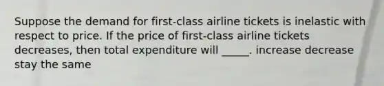 Suppose the demand for first-class airline tickets is inelastic with respect to price. If the price of first-class airline tickets decreases, then total expenditure will _____. increase decrease stay the same