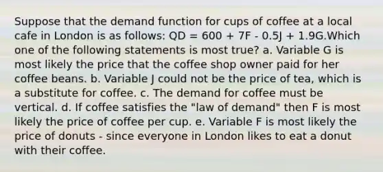 Suppose that the demand function for cups of coffee at a local cafe in London is as follows: QD = 600 + 7F - 0.5J + 1.9G.Which one of the following statements is most true? a. Variable G is most likely the price that the coffee shop owner paid for her coffee beans. b. Variable J could not be the price of tea, which is a substitute for coffee. c. The demand for coffee must be vertical. d. If coffee satisfies the "law of demand" then F is most likely the price of coffee per cup. e. Variable F is most likely the price of donuts - since everyone in London likes to eat a donut with their coffee.