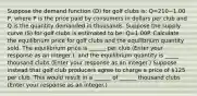 Suppose the demand function​ (D) for golf clubs​ is: Q=210−1.00​P, where P is the price paid by consumers in dollars per club and Q is the quantity demanded in thousands. Suppose the supply curve​ (S) for golf clubs is estimated to​ be: Q=1.00P. Calculate the equilibrium price for golf clubs and the equilibrium quantity sold. The equilibrium price is ​______ per club ​(Enter your response as an​ integer.)​, and the equilibrium quantity is _____ thousand clubs ​(Enter your response as an integer.​) Suppose instead that golf club producers agree to charge a price of ​125 per club. This would result in a ______ of ______ thousand clubs ​(Enter your response as an integer.​)