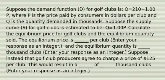 Suppose the demand function​ (D) for golf clubs​ is: Q=210−1.00​P, where P is the price paid by consumers in dollars per club and Q is the quantity demanded in thousands. Suppose the supply curve​ (S) for golf clubs is estimated to​ be: Q=1.00P. Calculate the equilibrium price for golf clubs and the equilibrium quantity sold. The equilibrium price is ​______ per club ​(Enter your response as an​ integer.)​, and the equilibrium quantity is _____ thousand clubs ​(Enter your response as an integer.​) Suppose instead that golf club producers agree to charge a price of ​125 per club. This would result in a ______ of ______ thousand clubs ​(Enter your response as an integer.​)