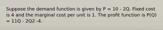 Suppose the demand function is given by P = 10 - 2Q. Fixed cost is 4 and the marginal cost per unit is 1. The profit function is P(Q) = 11Q - 2Q2 -4.