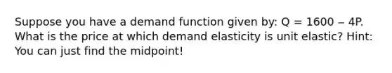 Suppose you have a demand function given by: Q = 1600 ‒ 4P. What is the price at which demand elasticity is unit elastic? Hint: You can just find the midpoint!