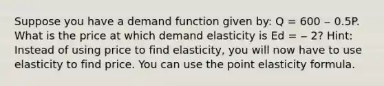 Suppose you have a demand function given by: Q = 600 ‒ 0.5P. What is the price at which demand elasticity is Ed = ‒ 2? Hint: Instead of using price to find elasticity, you will now have to use elasticity to find price. You can use the point elasticity formula.