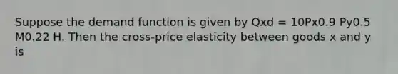 Suppose the demand function is given by Qxd = 10Px0.9 Py0.5 M0.22 H. Then the cross-price elasticity between goods x and y is