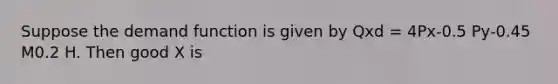 Suppose the demand function is given by Qxd = 4Px-0.5 Py-0.45 M0.2 H. Then good X is