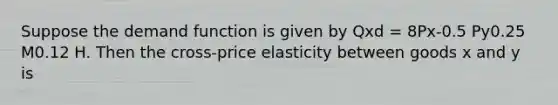 Suppose the demand function is given by Qxd = 8Px-0.5 Py0.25 M0.12 H. Then the cross-price elasticity between goods x and y is