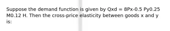 Suppose the demand function is given by Qxd = 8Px-0.5 Py0.25 M0.12 H. Then the cross-price elasticity between goods x and y is: