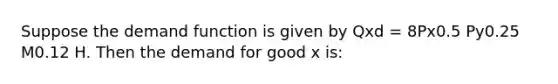 Suppose the demand function is given by Qxd = 8Px0.5 Py0.25 M0.12 H. Then the demand for good x is: