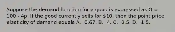 Suppose the demand function for a good is expressed as Q = 100 - 4p. If the good currently sells for 10, then the point price elasticity of demand equals A. -0.67. B. -4. C. -2.5. D. -1.5.