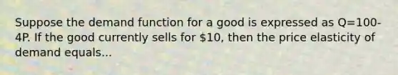 Suppose the demand function for a good is expressed as Q=100-4P. If the good currently sells for 10, then the price elasticity of demand equals...