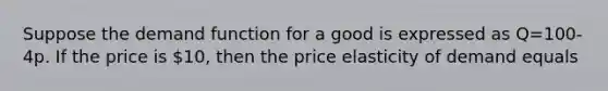 Suppose the demand function for a good is expressed as Q=100-4p. If the price is 10, then the price elasticity of demand equals