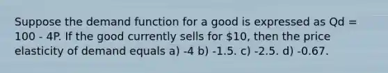 Suppose the demand function for a good is expressed as Qd = 100 - 4P. If the good currently sells for 10, then the price elasticity of demand equals a) -4 b) -1.5. c) -2.5. d) -0.67.