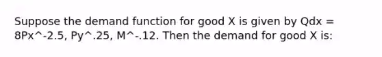 Suppose the demand function for good X is given by Qdx = 8Px^-2.5, Py^.25, M^-.12. Then the demand for good X is: