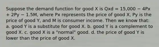 Suppose the demand function for good X is Qxd = 15,000 − 4Px + 2Py − 1.5M, where Px represents the price of good X, Py is the price of good Y, and M is consumer income. Then we know that: a. good Y is a substitute for good X. b. good Y is a complement to good X. c. good X is a "normal" good. d. the price of good Y is lower than the price of good X.