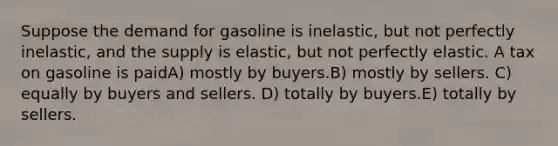 Suppose the demand for gasoline is inelastic, but not perfectly inelastic, and the supply is elastic, but not perfectly elastic. A tax on gasoline is paidA) mostly by buyers.B) mostly by sellers. C) equally by buyers and sellers. D) totally by buyers.E) totally by sellers.