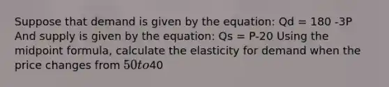 Suppose that demand is given by the equation: Qd = 180 -3P And supply is given by the equation: Qs = P-20 Using the midpoint formula, calculate the elasticity for demand when the price changes from 50 to40