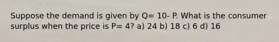 Suppose the demand is given by Q= 10- P. What is the consumer surplus when the price is P= 4? a) 24 b) 18 c) 6 d) 16