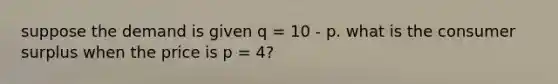 suppose the demand is given q = 10 - p. what is the consumer surplus when the price is p = 4?