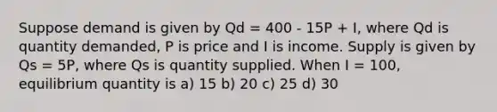 Suppose demand is given by Qd = 400 - 15P + I, where Qd is quantity demanded, P is price and I is income. Supply is given by Qs = 5P, where Qs is quantity supplied. When I = 100, equilibrium quantity is a) 15 b) 20 c) 25 d) 30