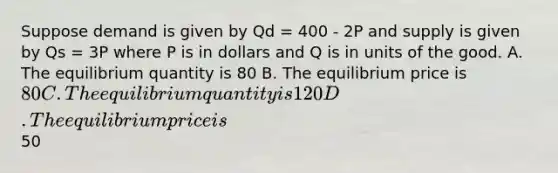 Suppose demand is given by Qd = 400 - 2P and supply is given by Qs = 3P where P is in dollars and Q is in units of the good. A. The equilibrium quantity is 80 B. The equilibrium price is 80 C. The equilibrium quantity is 120 D. The equilibrium price is50