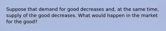 Suppose that demand for good decreases and, at the same time, supply of the good decreases. What would happen in the market for the good?