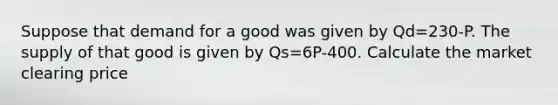 Suppose that demand for a good was given by Qd=230-P. The supply of that good is given by Qs=6P-400. Calculate the market clearing price