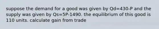 suppose the demand for a good was given by Qd=430-P and the supply was given by Qs=5P-1490. the equilibrium of this good is 110 units. calculate gain from trade