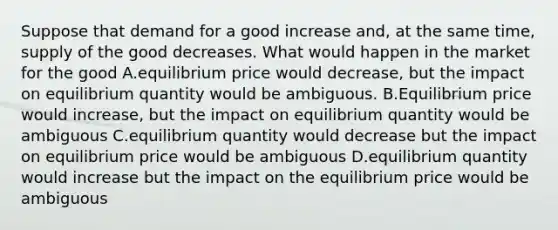 Suppose that demand for a good increase and, at the same time, supply of the good decreases. What would happen in the market for the good A.equilibrium price would decrease, but the impact on equilibrium quantity would be ambiguous. B.Equilibrium price would increase, but the impact on equilibrium quantity would be ambiguous C.equilibrium quantity would decrease but the impact on equilibrium price would be ambiguous D.equilibrium quantity would increase but the impact on the equilibrium price would be ambiguous