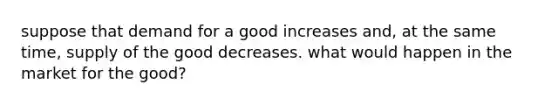 suppose that demand for a good increases and, at the same time, supply of the good decreases. what would happen in the market for the good?