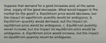 Suppose that demand for a good increases and, at the same time, supply of the good decreases. What would happen in the market for the good? a. Equilibrium price would decrease, but the impact on equilibrium quantity would be ambiguous. b. Equilibrium quantity would decrease, but the impact on equilibrium price would be ambiguous. c. Equilibrium quantity would increase, but the impact on equilibrium price would be ambiguous. d. Equilibrium price would increase, but the impact on equilibrium quantity would be ambiguous.