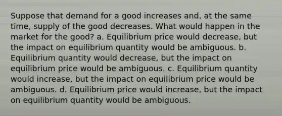 Suppose that demand for a good increases and, at the same time, supply of the good decreases. What would happen in the market for the good? a. Equilibrium price would decrease, but the impact on equilibrium quantity would be ambiguous. b. Equilibrium quantity would decrease, but the impact on equilibrium price would be ambiguous. c. Equilibrium quantity would increase, but the impact on equilibrium price would be ambiguous. d. Equilibrium price would increase, but the impact on equilibrium quantity would be ambiguous.