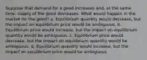 Suppose that demand for a good increases and, at the same time, supply of the good decreases. What would happen in the market for the good? a. Equilibrium quantity would decrease, but the impact on equilibrium price would be ambiguous. b. Equilibrium price would increase, but the impact on equilibrium quantity would be ambiguous. c. Equilibrium price would decrease, but the impact on equilibrium quantity would be ambiguous. d. Equilibrium quantity would increase, but the impact on equilibrium price would be ambiguous