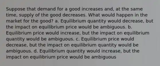 Suppose that demand for a good increases and, at the same time, supply of the good decreases. What would happen in the market for the good? a. Equilibrium quantity would decrease, but the impact on equilibrium price would be ambiguous. b. Equilibrium price would increase, but the impact on equilibrium quantity would be ambiguous. c. Equilibrium price would decrease, but the impact on equilibrium quantity would be ambiguous. d. Equilibrium quantity would increase, but the impact on equilibrium price would be ambiguous