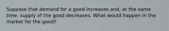 Suppose that demand for a good increases and, at the same time, supply of the good decreases. What would happen in the market for the good?