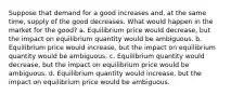 Suppose that demand for a good increases and, at the same time, supply of the good decreases. What would happen in the market for the good? a. Equilibrium price would decrease, but the impact on equilibrium quantity would be ambiguous. b. Equilibrium price would increase, but the impact on equilibrium quantity would be ambiguous. c. Equilibrium quantity would decrease, but the impact on equilibrium price would be ambiguous. d. Equilibrium quantity would increase, but the impact on equilibrium price would be ambiguous.