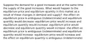 Suppose the demand for a good increases and at the same time the supply of the good increases. What would happen to the equilibrium price and equilibrium quantity in this market as a result of these changes in demand and supply? -the effect on equilibrium price is ambiguous (indeterminate) and equilibrium quantity would decrease -equilibrium price would increase and equilibrium quantity would increase -equilibrium price would decrease and equilibrium quantity would increase -the effect on equilibrium price is ambiguous (indeterminate) and equilibrium quantity would increase -equilibrium price would increase and the effect on equilibrium quantity is ambiguous (indeterminate)