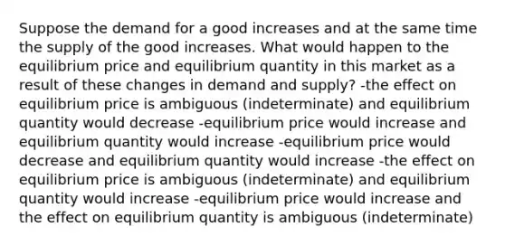 Suppose the demand for a good increases and at the same time the supply of the good increases. What would happen to the equilibrium price and equilibrium quantity in this market as a result of these changes in demand and supply? -the effect on equilibrium price is ambiguous (indeterminate) and equilibrium quantity would decrease -equilibrium price would increase and equilibrium quantity would increase -equilibrium price would decrease and equilibrium quantity would increase -the effect on equilibrium price is ambiguous (indeterminate) and equilibrium quantity would increase -equilibrium price would increase and the effect on equilibrium quantity is ambiguous (indeterminate)